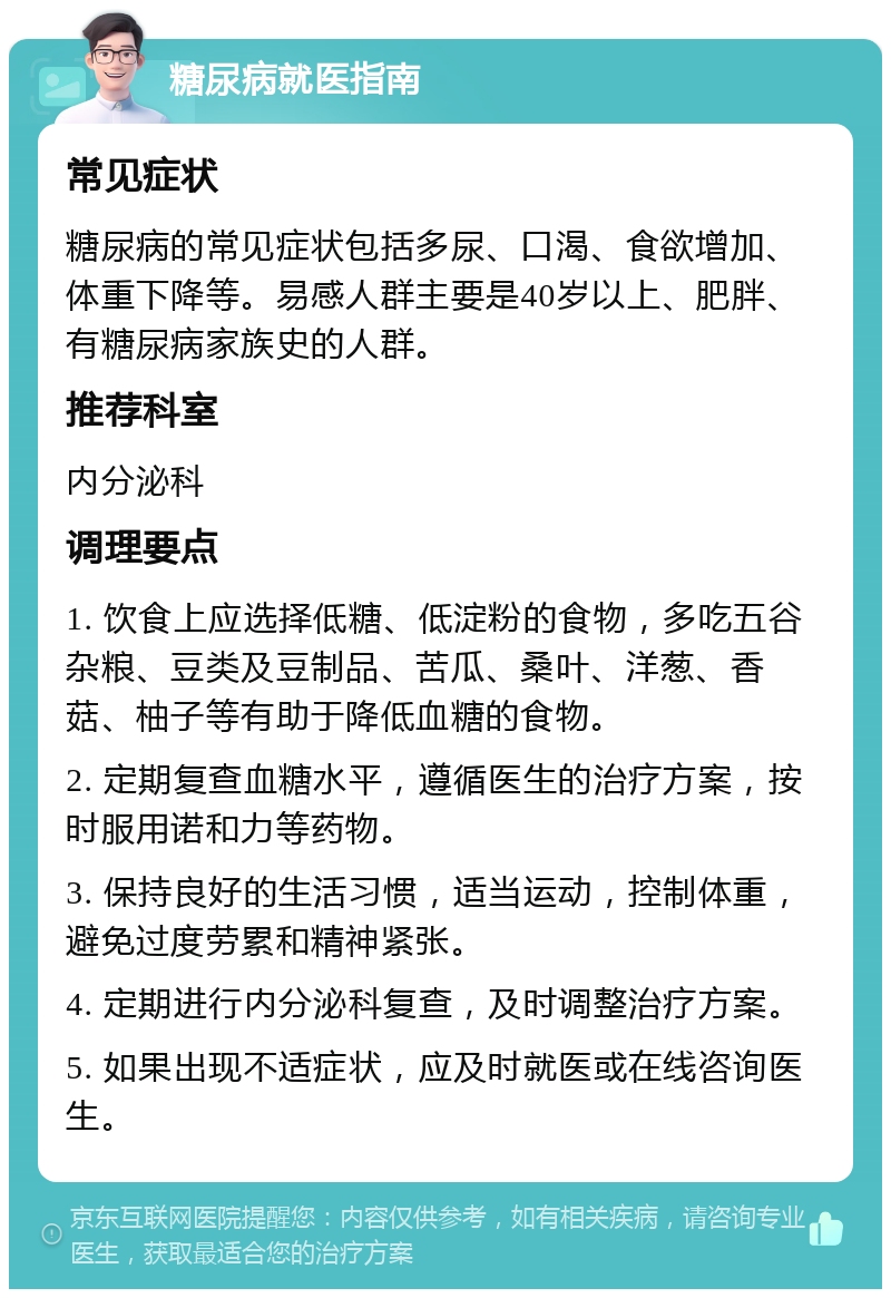 糖尿病就医指南 常见症状 糖尿病的常见症状包括多尿、口渴、食欲增加、体重下降等。易感人群主要是40岁以上、肥胖、有糖尿病家族史的人群。 推荐科室 内分泌科 调理要点 1. 饮食上应选择低糖、低淀粉的食物，多吃五谷杂粮、豆类及豆制品、苦瓜、桑叶、洋葱、香菇、柚子等有助于降低血糖的食物。 2. 定期复查血糖水平，遵循医生的治疗方案，按时服用诺和力等药物。 3. 保持良好的生活习惯，适当运动，控制体重，避免过度劳累和精神紧张。 4. 定期进行内分泌科复查，及时调整治疗方案。 5. 如果出现不适症状，应及时就医或在线咨询医生。