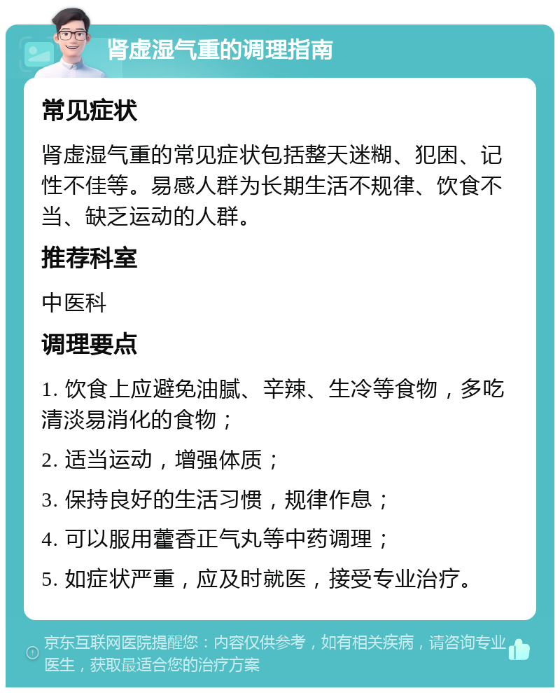 肾虚湿气重的调理指南 常见症状 肾虚湿气重的常见症状包括整天迷糊、犯困、记性不佳等。易感人群为长期生活不规律、饮食不当、缺乏运动的人群。 推荐科室 中医科 调理要点 1. 饮食上应避免油腻、辛辣、生冷等食物，多吃清淡易消化的食物； 2. 适当运动，增强体质； 3. 保持良好的生活习惯，规律作息； 4. 可以服用藿香正气丸等中药调理； 5. 如症状严重，应及时就医，接受专业治疗。