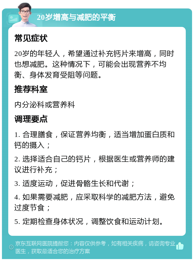 20岁增高与减肥的平衡 常见症状 20岁的年轻人，希望通过补充钙片来增高，同时也想减肥。这种情况下，可能会出现营养不均衡、身体发育受阻等问题。 推荐科室 内分泌科或营养科 调理要点 1. 合理膳食，保证营养均衡，适当增加蛋白质和钙的摄入； 2. 选择适合自己的钙片，根据医生或营养师的建议进行补充； 3. 适度运动，促进骨骼生长和代谢； 4. 如果需要减肥，应采取科学的减肥方法，避免过度节食； 5. 定期检查身体状况，调整饮食和运动计划。