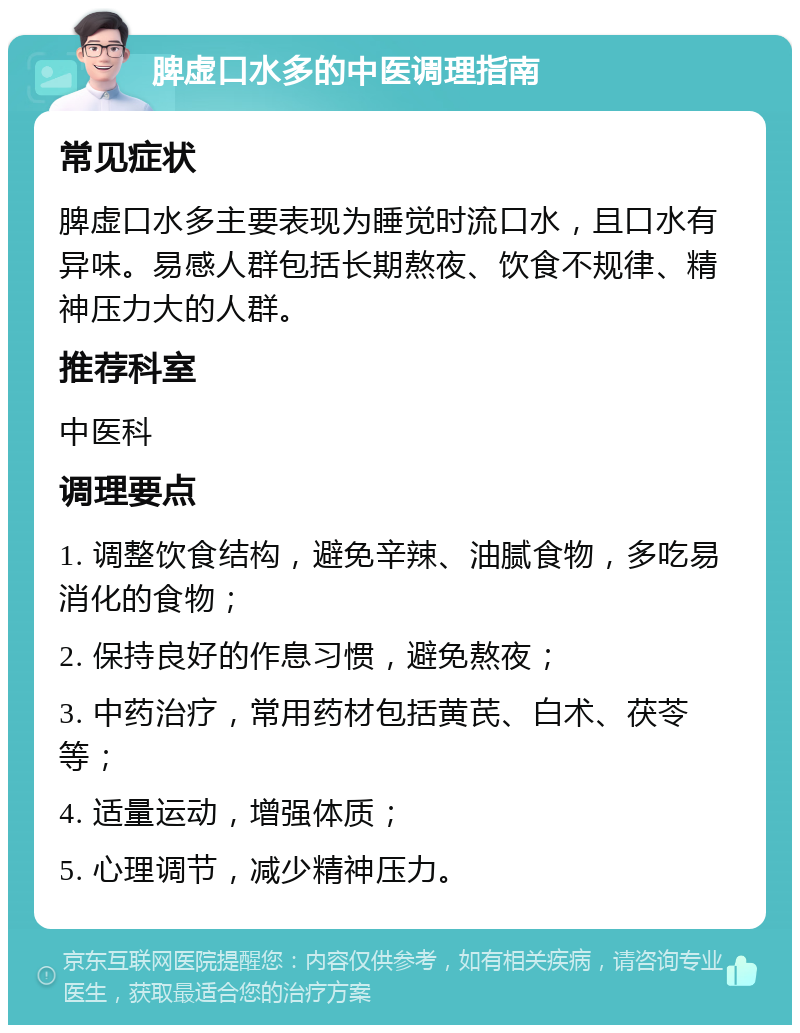 脾虚口水多的中医调理指南 常见症状 脾虚口水多主要表现为睡觉时流口水，且口水有异味。易感人群包括长期熬夜、饮食不规律、精神压力大的人群。 推荐科室 中医科 调理要点 1. 调整饮食结构，避免辛辣、油腻食物，多吃易消化的食物； 2. 保持良好的作息习惯，避免熬夜； 3. 中药治疗，常用药材包括黄芪、白术、茯苓等； 4. 适量运动，增强体质； 5. 心理调节，减少精神压力。