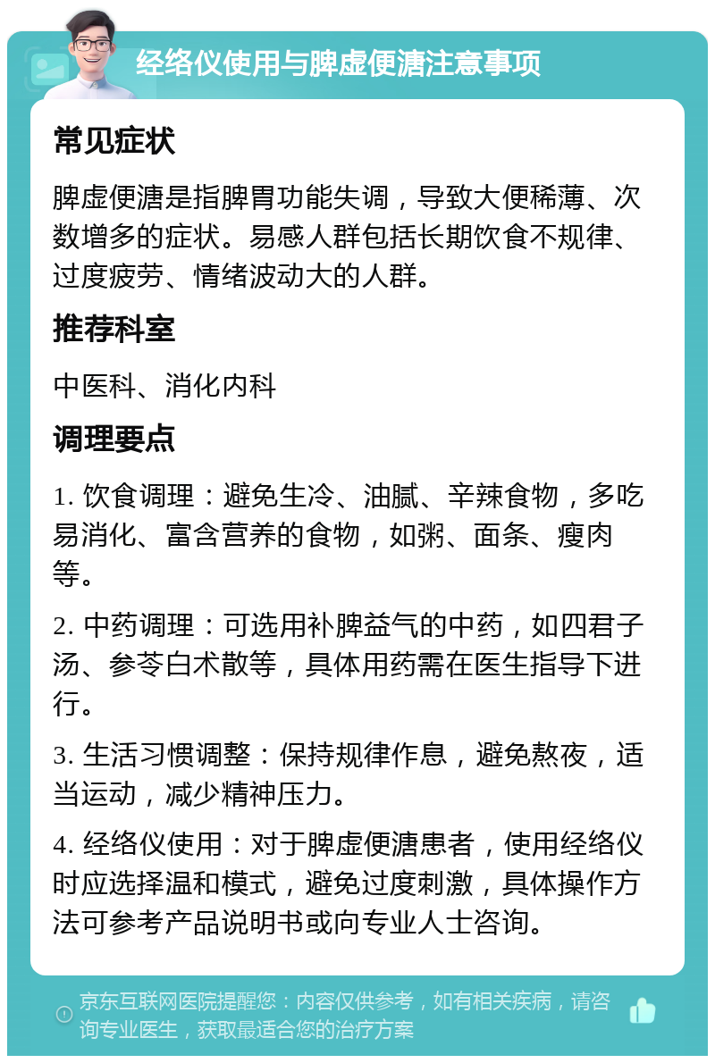 经络仪使用与脾虚便溏注意事项 常见症状 脾虚便溏是指脾胃功能失调，导致大便稀薄、次数增多的症状。易感人群包括长期饮食不规律、过度疲劳、情绪波动大的人群。 推荐科室 中医科、消化内科 调理要点 1. 饮食调理：避免生冷、油腻、辛辣食物，多吃易消化、富含营养的食物，如粥、面条、瘦肉等。 2. 中药调理：可选用补脾益气的中药，如四君子汤、参苓白术散等，具体用药需在医生指导下进行。 3. 生活习惯调整：保持规律作息，避免熬夜，适当运动，减少精神压力。 4. 经络仪使用：对于脾虚便溏患者，使用经络仪时应选择温和模式，避免过度刺激，具体操作方法可参考产品说明书或向专业人士咨询。