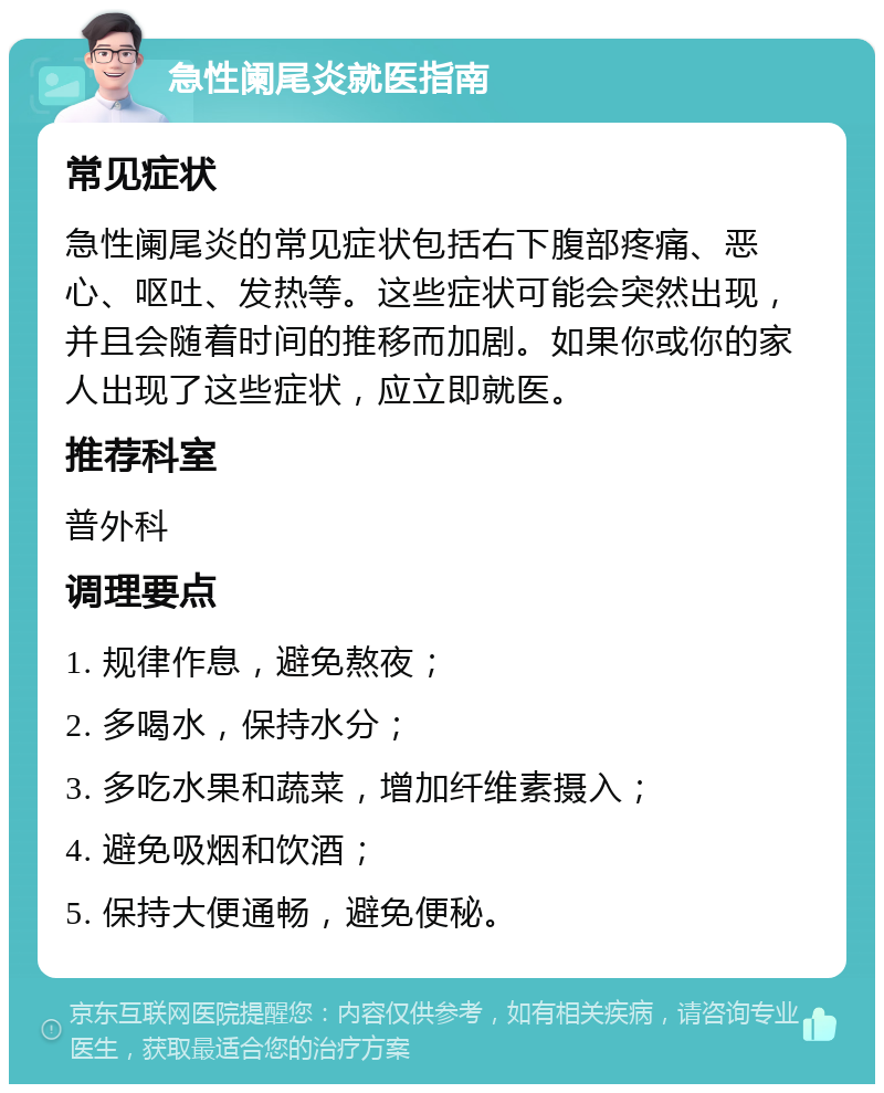 急性阑尾炎就医指南 常见症状 急性阑尾炎的常见症状包括右下腹部疼痛、恶心、呕吐、发热等。这些症状可能会突然出现，并且会随着时间的推移而加剧。如果你或你的家人出现了这些症状，应立即就医。 推荐科室 普外科 调理要点 1. 规律作息，避免熬夜； 2. 多喝水，保持水分； 3. 多吃水果和蔬菜，增加纤维素摄入； 4. 避免吸烟和饮酒； 5. 保持大便通畅，避免便秘。