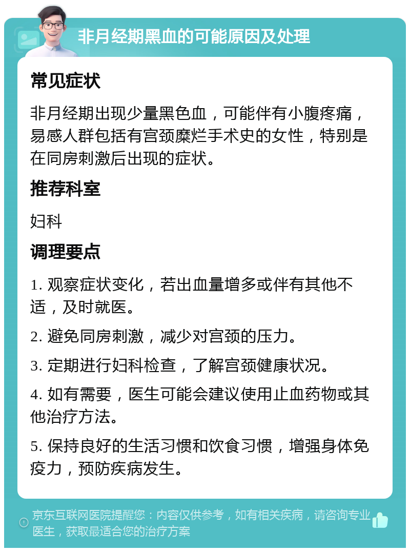 非月经期黑血的可能原因及处理 常见症状 非月经期出现少量黑色血，可能伴有小腹疼痛，易感人群包括有宫颈糜烂手术史的女性，特别是在同房刺激后出现的症状。 推荐科室 妇科 调理要点 1. 观察症状变化，若出血量增多或伴有其他不适，及时就医。 2. 避免同房刺激，减少对宫颈的压力。 3. 定期进行妇科检查，了解宫颈健康状况。 4. 如有需要，医生可能会建议使用止血药物或其他治疗方法。 5. 保持良好的生活习惯和饮食习惯，增强身体免疫力，预防疾病发生。