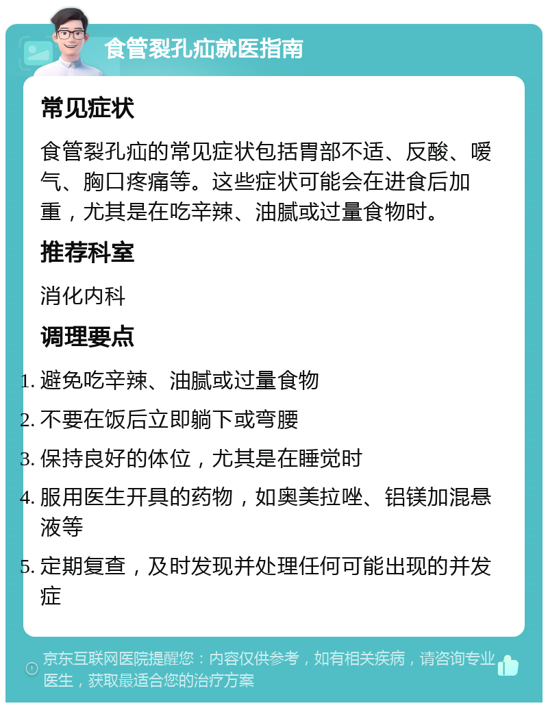 食管裂孔疝就医指南 常见症状 食管裂孔疝的常见症状包括胃部不适、反酸、嗳气、胸口疼痛等。这些症状可能会在进食后加重，尤其是在吃辛辣、油腻或过量食物时。 推荐科室 消化内科 调理要点 避免吃辛辣、油腻或过量食物 不要在饭后立即躺下或弯腰 保持良好的体位，尤其是在睡觉时 服用医生开具的药物，如奥美拉唑、铝镁加混悬液等 定期复查，及时发现并处理任何可能出现的并发症