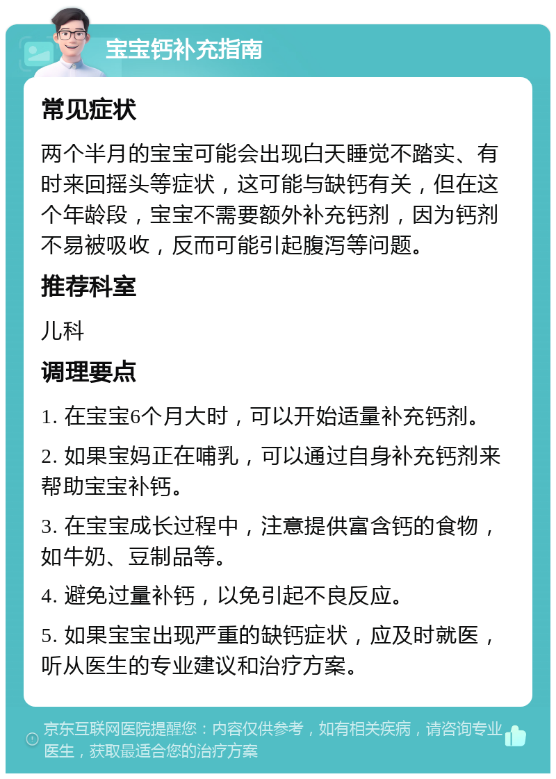 宝宝钙补充指南 常见症状 两个半月的宝宝可能会出现白天睡觉不踏实、有时来回摇头等症状，这可能与缺钙有关，但在这个年龄段，宝宝不需要额外补充钙剂，因为钙剂不易被吸收，反而可能引起腹泻等问题。 推荐科室 儿科 调理要点 1. 在宝宝6个月大时，可以开始适量补充钙剂。 2. 如果宝妈正在哺乳，可以通过自身补充钙剂来帮助宝宝补钙。 3. 在宝宝成长过程中，注意提供富含钙的食物，如牛奶、豆制品等。 4. 避免过量补钙，以免引起不良反应。 5. 如果宝宝出现严重的缺钙症状，应及时就医，听从医生的专业建议和治疗方案。