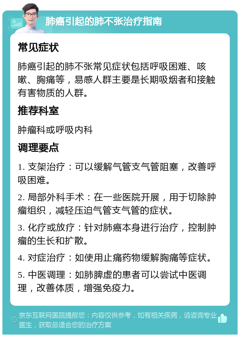 肺癌引起的肺不张治疗指南 常见症状 肺癌引起的肺不张常见症状包括呼吸困难、咳嗽、胸痛等，易感人群主要是长期吸烟者和接触有害物质的人群。 推荐科室 肿瘤科或呼吸内科 调理要点 1. 支架治疗：可以缓解气管支气管阻塞，改善呼吸困难。 2. 局部外科手术：在一些医院开展，用于切除肿瘤组织，减轻压迫气管支气管的症状。 3. 化疗或放疗：针对肺癌本身进行治疗，控制肿瘤的生长和扩散。 4. 对症治疗：如使用止痛药物缓解胸痛等症状。 5. 中医调理：如肺脾虚的患者可以尝试中医调理，改善体质，增强免疫力。