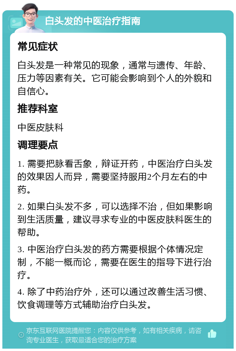 白头发的中医治疗指南 常见症状 白头发是一种常见的现象，通常与遗传、年龄、压力等因素有关。它可能会影响到个人的外貌和自信心。 推荐科室 中医皮肤科 调理要点 1. 需要把脉看舌象，辩证开药，中医治疗白头发的效果因人而异，需要坚持服用2个月左右的中药。 2. 如果白头发不多，可以选择不治，但如果影响到生活质量，建议寻求专业的中医皮肤科医生的帮助。 3. 中医治疗白头发的药方需要根据个体情况定制，不能一概而论，需要在医生的指导下进行治疗。 4. 除了中药治疗外，还可以通过改善生活习惯、饮食调理等方式辅助治疗白头发。