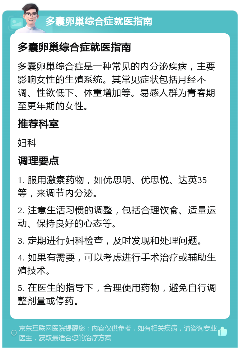 多囊卵巢综合症就医指南 多囊卵巢综合症就医指南 多囊卵巢综合症是一种常见的内分泌疾病，主要影响女性的生殖系统。其常见症状包括月经不调、性欲低下、体重增加等。易感人群为青春期至更年期的女性。 推荐科室 妇科 调理要点 1. 服用激素药物，如优思明、优思悦、达英35等，来调节内分泌。 2. 注意生活习惯的调整，包括合理饮食、适量运动、保持良好的心态等。 3. 定期进行妇科检查，及时发现和处理问题。 4. 如果有需要，可以考虑进行手术治疗或辅助生殖技术。 5. 在医生的指导下，合理使用药物，避免自行调整剂量或停药。