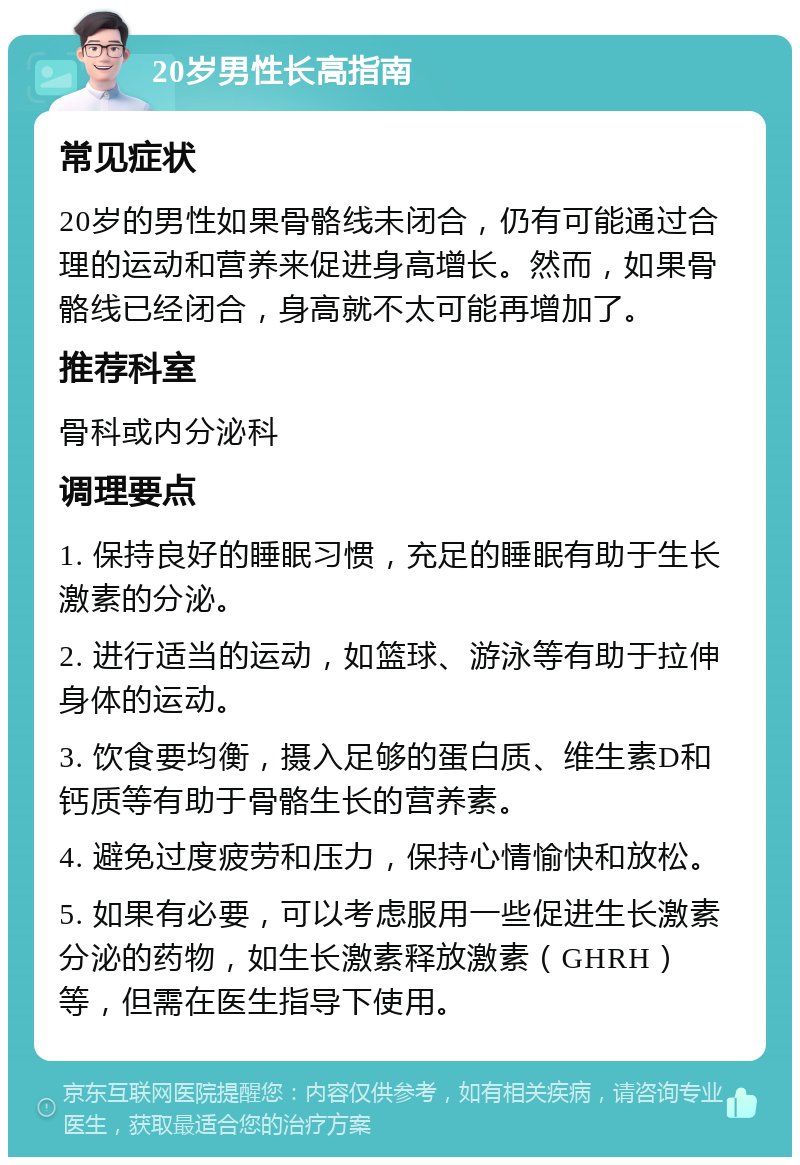 20岁男性长高指南 常见症状 20岁的男性如果骨骼线未闭合，仍有可能通过合理的运动和营养来促进身高增长。然而，如果骨骼线已经闭合，身高就不太可能再增加了。 推荐科室 骨科或内分泌科 调理要点 1. 保持良好的睡眠习惯，充足的睡眠有助于生长激素的分泌。 2. 进行适当的运动，如篮球、游泳等有助于拉伸身体的运动。 3. 饮食要均衡，摄入足够的蛋白质、维生素D和钙质等有助于骨骼生长的营养素。 4. 避免过度疲劳和压力，保持心情愉快和放松。 5. 如果有必要，可以考虑服用一些促进生长激素分泌的药物，如生长激素释放激素（GHRH）等，但需在医生指导下使用。