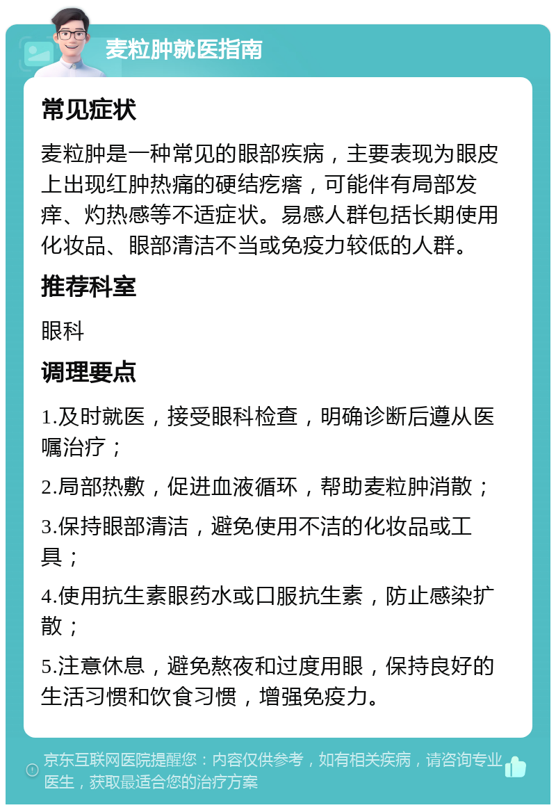 麦粒肿就医指南 常见症状 麦粒肿是一种常见的眼部疾病，主要表现为眼皮上出现红肿热痛的硬结疙瘩，可能伴有局部发痒、灼热感等不适症状。易感人群包括长期使用化妆品、眼部清洁不当或免疫力较低的人群。 推荐科室 眼科 调理要点 1.及时就医，接受眼科检查，明确诊断后遵从医嘱治疗； 2.局部热敷，促进血液循环，帮助麦粒肿消散； 3.保持眼部清洁，避免使用不洁的化妆品或工具； 4.使用抗生素眼药水或口服抗生素，防止感染扩散； 5.注意休息，避免熬夜和过度用眼，保持良好的生活习惯和饮食习惯，增强免疫力。