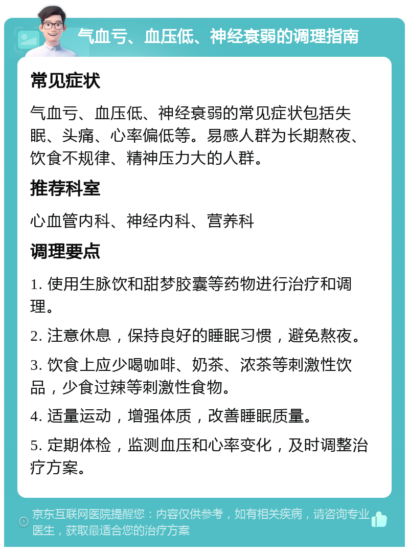 气血亏、血压低、神经衰弱的调理指南 常见症状 气血亏、血压低、神经衰弱的常见症状包括失眠、头痛、心率偏低等。易感人群为长期熬夜、饮食不规律、精神压力大的人群。 推荐科室 心血管内科、神经内科、营养科 调理要点 1. 使用生脉饮和甜梦胶囊等药物进行治疗和调理。 2. 注意休息，保持良好的睡眠习惯，避免熬夜。 3. 饮食上应少喝咖啡、奶茶、浓茶等刺激性饮品，少食过辣等刺激性食物。 4. 适量运动，增强体质，改善睡眠质量。 5. 定期体检，监测血压和心率变化，及时调整治疗方案。