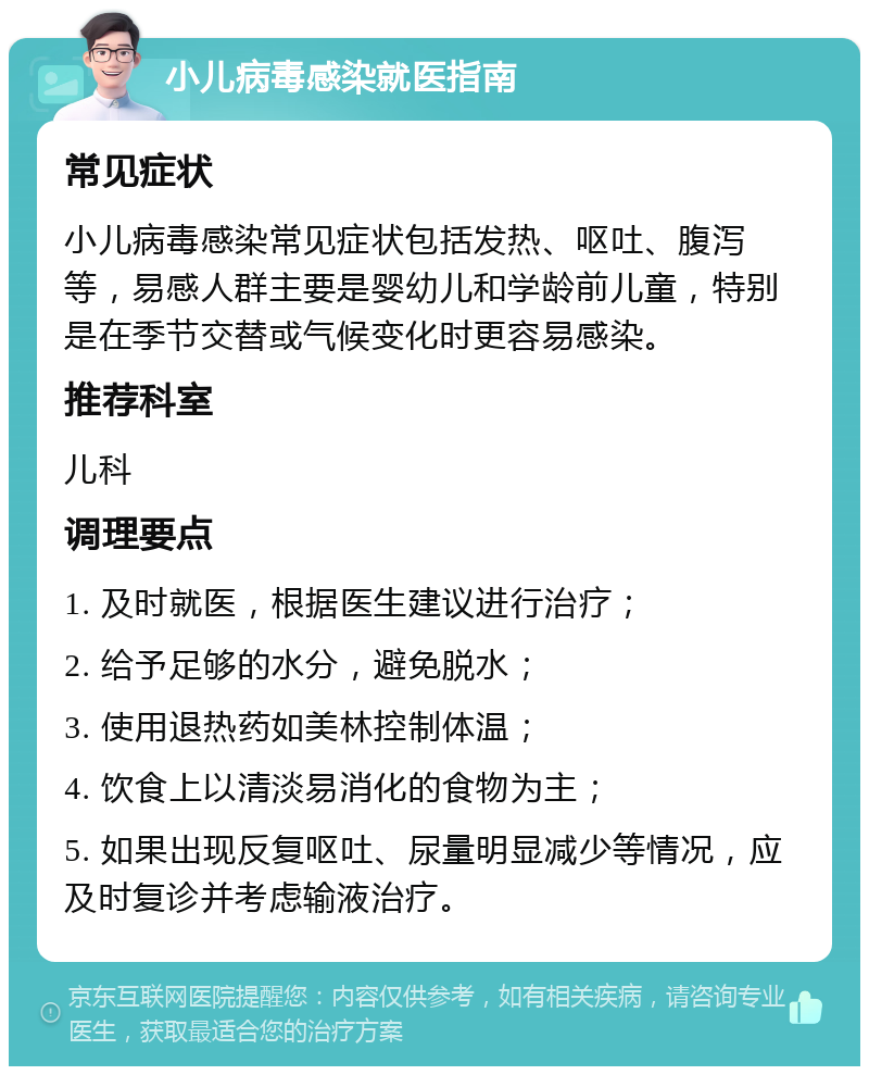 小儿病毒感染就医指南 常见症状 小儿病毒感染常见症状包括发热、呕吐、腹泻等，易感人群主要是婴幼儿和学龄前儿童，特别是在季节交替或气候变化时更容易感染。 推荐科室 儿科 调理要点 1. 及时就医，根据医生建议进行治疗； 2. 给予足够的水分，避免脱水； 3. 使用退热药如美林控制体温； 4. 饮食上以清淡易消化的食物为主； 5. 如果出现反复呕吐、尿量明显减少等情况，应及时复诊并考虑输液治疗。