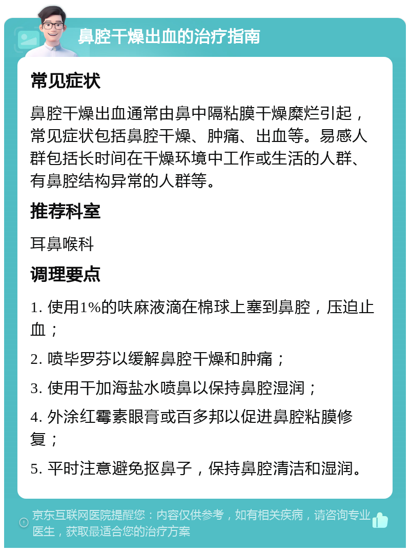 鼻腔干燥出血的治疗指南 常见症状 鼻腔干燥出血通常由鼻中隔粘膜干燥糜烂引起，常见症状包括鼻腔干燥、肿痛、出血等。易感人群包括长时间在干燥环境中工作或生活的人群、有鼻腔结构异常的人群等。 推荐科室 耳鼻喉科 调理要点 1. 使用1%的呋麻液滴在棉球上塞到鼻腔，压迫止血； 2. 喷毕罗芬以缓解鼻腔干燥和肿痛； 3. 使用干加海盐水喷鼻以保持鼻腔湿润； 4. 外涂红霉素眼膏或百多邦以促进鼻腔粘膜修复； 5. 平时注意避免抠鼻子，保持鼻腔清洁和湿润。