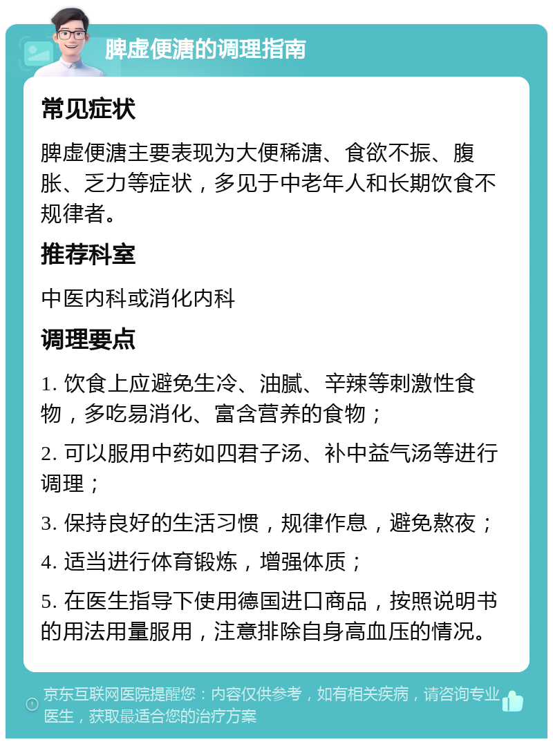 脾虚便溏的调理指南 常见症状 脾虚便溏主要表现为大便稀溏、食欲不振、腹胀、乏力等症状，多见于中老年人和长期饮食不规律者。 推荐科室 中医内科或消化内科 调理要点 1. 饮食上应避免生冷、油腻、辛辣等刺激性食物，多吃易消化、富含营养的食物； 2. 可以服用中药如四君子汤、补中益气汤等进行调理； 3. 保持良好的生活习惯，规律作息，避免熬夜； 4. 适当进行体育锻炼，增强体质； 5. 在医生指导下使用德国进口商品，按照说明书的用法用量服用，注意排除自身高血压的情况。