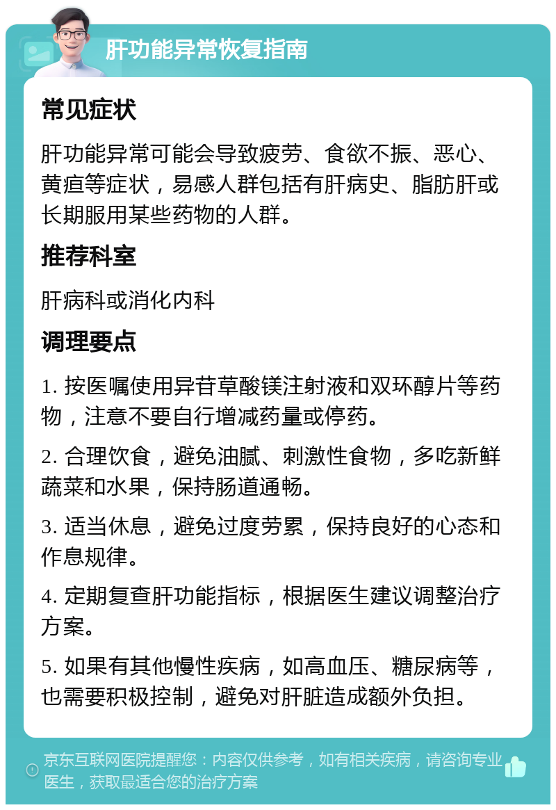 肝功能异常恢复指南 常见症状 肝功能异常可能会导致疲劳、食欲不振、恶心、黄疸等症状，易感人群包括有肝病史、脂肪肝或长期服用某些药物的人群。 推荐科室 肝病科或消化内科 调理要点 1. 按医嘱使用异苷草酸镁注射液和双环醇片等药物，注意不要自行增减药量或停药。 2. 合理饮食，避免油腻、刺激性食物，多吃新鲜蔬菜和水果，保持肠道通畅。 3. 适当休息，避免过度劳累，保持良好的心态和作息规律。 4. 定期复查肝功能指标，根据医生建议调整治疗方案。 5. 如果有其他慢性疾病，如高血压、糖尿病等，也需要积极控制，避免对肝脏造成额外负担。