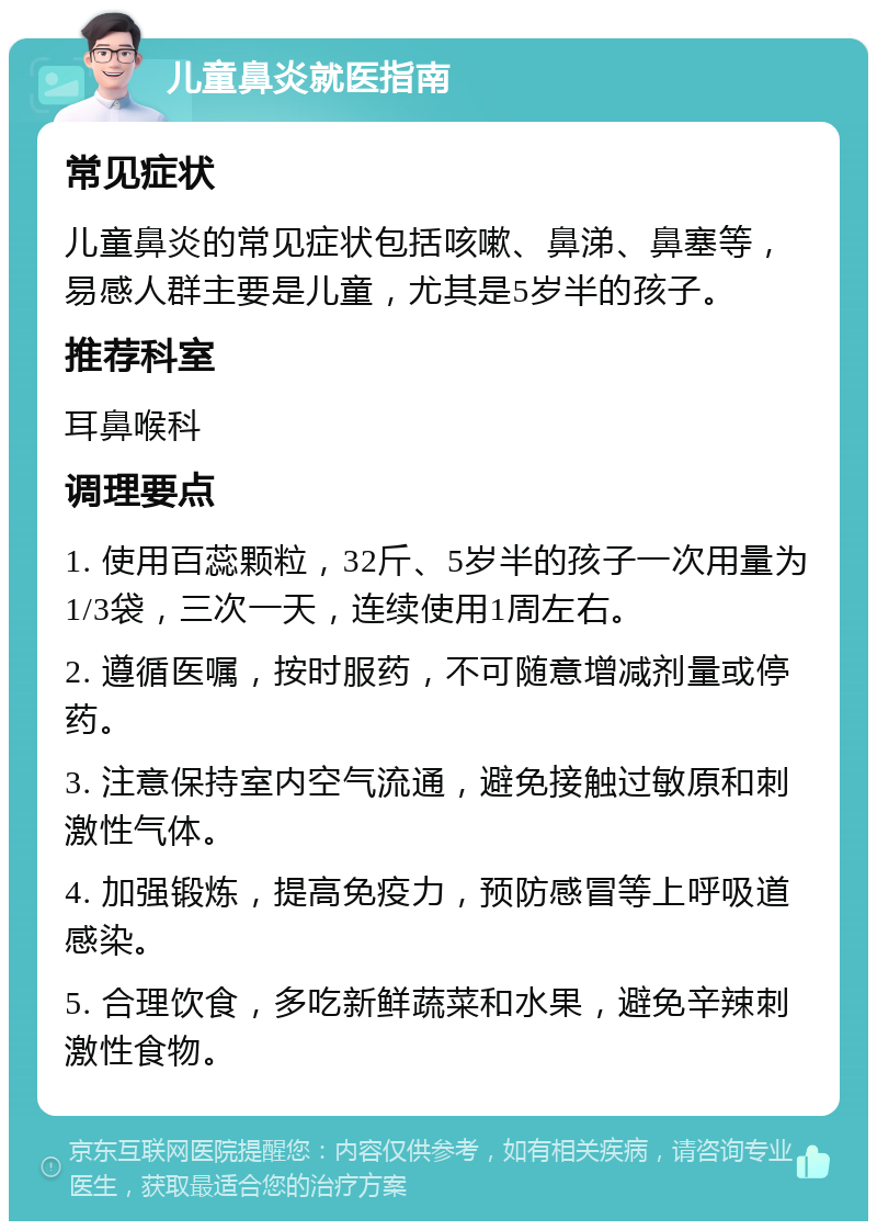 儿童鼻炎就医指南 常见症状 儿童鼻炎的常见症状包括咳嗽、鼻涕、鼻塞等，易感人群主要是儿童，尤其是5岁半的孩子。 推荐科室 耳鼻喉科 调理要点 1. 使用百蕊颗粒，32斤、5岁半的孩子一次用量为1/3袋，三次一天，连续使用1周左右。 2. 遵循医嘱，按时服药，不可随意增减剂量或停药。 3. 注意保持室内空气流通，避免接触过敏原和刺激性气体。 4. 加强锻炼，提高免疫力，预防感冒等上呼吸道感染。 5. 合理饮食，多吃新鲜蔬菜和水果，避免辛辣刺激性食物。