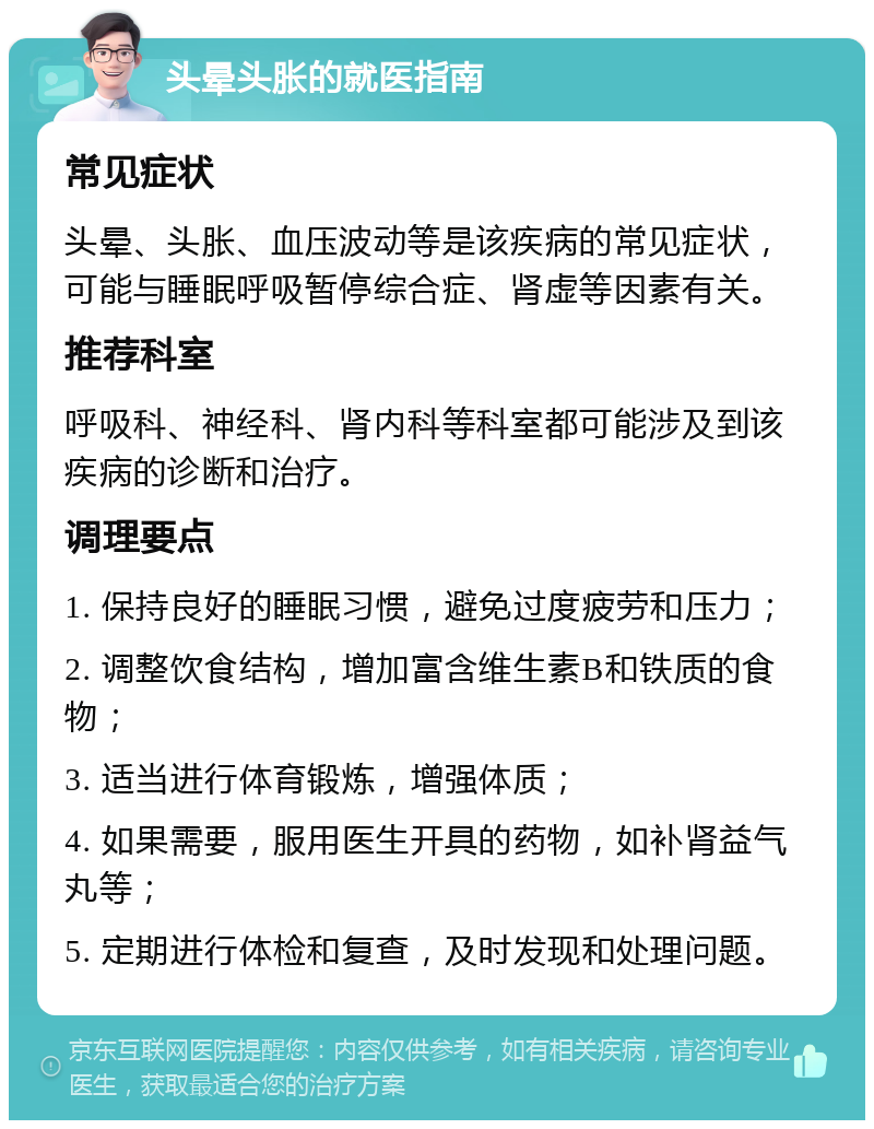 头晕头胀的就医指南 常见症状 头晕、头胀、血压波动等是该疾病的常见症状，可能与睡眠呼吸暂停综合症、肾虚等因素有关。 推荐科室 呼吸科、神经科、肾内科等科室都可能涉及到该疾病的诊断和治疗。 调理要点 1. 保持良好的睡眠习惯，避免过度疲劳和压力； 2. 调整饮食结构，增加富含维生素B和铁质的食物； 3. 适当进行体育锻炼，增强体质； 4. 如果需要，服用医生开具的药物，如补肾益气丸等； 5. 定期进行体检和复查，及时发现和处理问题。