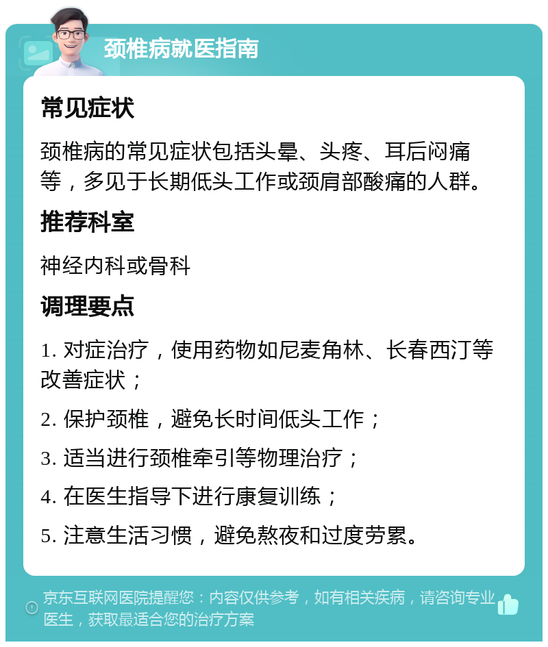 颈椎病就医指南 常见症状 颈椎病的常见症状包括头晕、头疼、耳后闷痛等，多见于长期低头工作或颈肩部酸痛的人群。 推荐科室 神经内科或骨科 调理要点 1. 对症治疗，使用药物如尼麦角林、长春西汀等改善症状； 2. 保护颈椎，避免长时间低头工作； 3. 适当进行颈椎牵引等物理治疗； 4. 在医生指导下进行康复训练； 5. 注意生活习惯，避免熬夜和过度劳累。