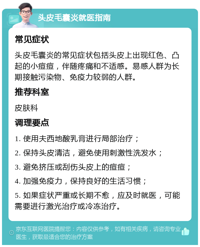 头皮毛囊炎就医指南 常见症状 头皮毛囊炎的常见症状包括头皮上出现红色、凸起的小痘痘，伴随疼痛和不适感。易感人群为长期接触污染物、免疫力较弱的人群。 推荐科室 皮肤科 调理要点 1. 使用夫西地酸乳膏进行局部治疗； 2. 保持头皮清洁，避免使用刺激性洗发水； 3. 避免挤压或刮伤头皮上的痘痘； 4. 加强免疫力，保持良好的生活习惯； 5. 如果症状严重或长期不愈，应及时就医，可能需要进行激光治疗或冷冻治疗。