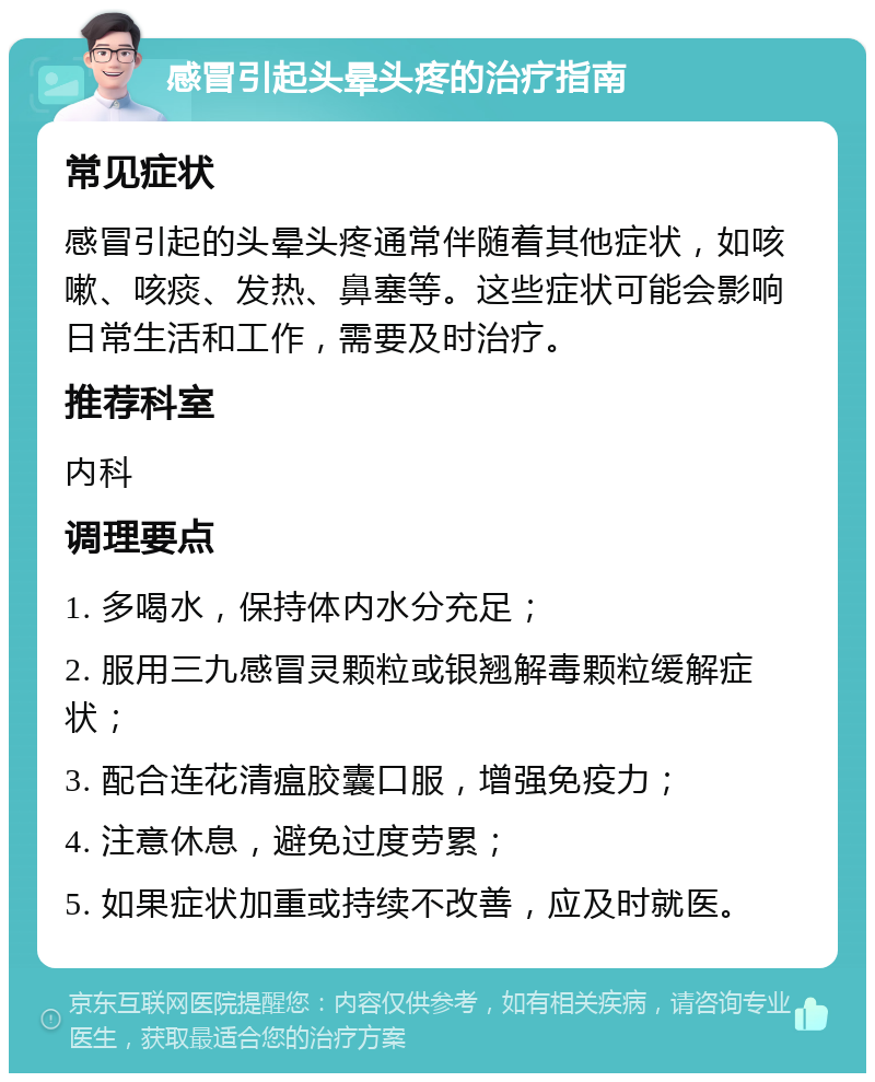 感冒引起头晕头疼的治疗指南 常见症状 感冒引起的头晕头疼通常伴随着其他症状，如咳嗽、咳痰、发热、鼻塞等。这些症状可能会影响日常生活和工作，需要及时治疗。 推荐科室 内科 调理要点 1. 多喝水，保持体内水分充足； 2. 服用三九感冒灵颗粒或银翘解毒颗粒缓解症状； 3. 配合连花清瘟胶囊口服，增强免疫力； 4. 注意休息，避免过度劳累； 5. 如果症状加重或持续不改善，应及时就医。