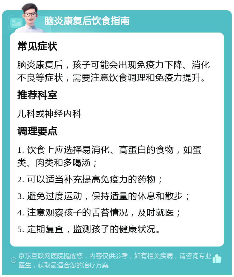 脑炎康复后饮食指南 常见症状 脑炎康复后，孩子可能会出现免疫力下降、消化不良等症状，需要注意饮食调理和免疫力提升。 推荐科室 儿科或神经内科 调理要点 1. 饮食上应选择易消化、高蛋白的食物，如蛋类、肉类和多喝汤； 2. 可以适当补充提高免疫力的药物； 3. 避免过度运动，保持适量的休息和散步； 4. 注意观察孩子的舌苔情况，及时就医； 5. 定期复查，监测孩子的健康状况。