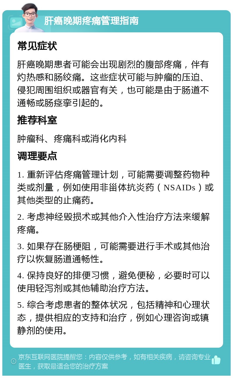 肝癌晚期疼痛管理指南 常见症状 肝癌晚期患者可能会出现剧烈的腹部疼痛，伴有灼热感和肠绞痛。这些症状可能与肿瘤的压迫、侵犯周围组织或器官有关，也可能是由于肠道不通畅或肠痉挛引起的。 推荐科室 肿瘤科、疼痛科或消化内科 调理要点 1. 重新评估疼痛管理计划，可能需要调整药物种类或剂量，例如使用非甾体抗炎药（NSAIDs）或其他类型的止痛药。 2. 考虑神经毁损术或其他介入性治疗方法来缓解疼痛。 3. 如果存在肠梗阻，可能需要进行手术或其他治疗以恢复肠道通畅性。 4. 保持良好的排便习惯，避免便秘，必要时可以使用轻泻剂或其他辅助治疗方法。 5. 综合考虑患者的整体状况，包括精神和心理状态，提供相应的支持和治疗，例如心理咨询或镇静剂的使用。