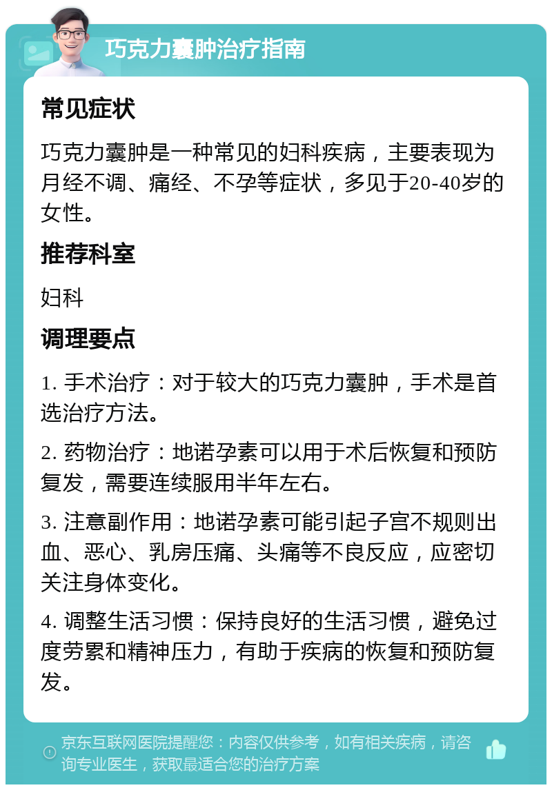 巧克力囊肿治疗指南 常见症状 巧克力囊肿是一种常见的妇科疾病，主要表现为月经不调、痛经、不孕等症状，多见于20-40岁的女性。 推荐科室 妇科 调理要点 1. 手术治疗：对于较大的巧克力囊肿，手术是首选治疗方法。 2. 药物治疗：地诺孕素可以用于术后恢复和预防复发，需要连续服用半年左右。 3. 注意副作用：地诺孕素可能引起子宫不规则出血、恶心、乳房压痛、头痛等不良反应，应密切关注身体变化。 4. 调整生活习惯：保持良好的生活习惯，避免过度劳累和精神压力，有助于疾病的恢复和预防复发。