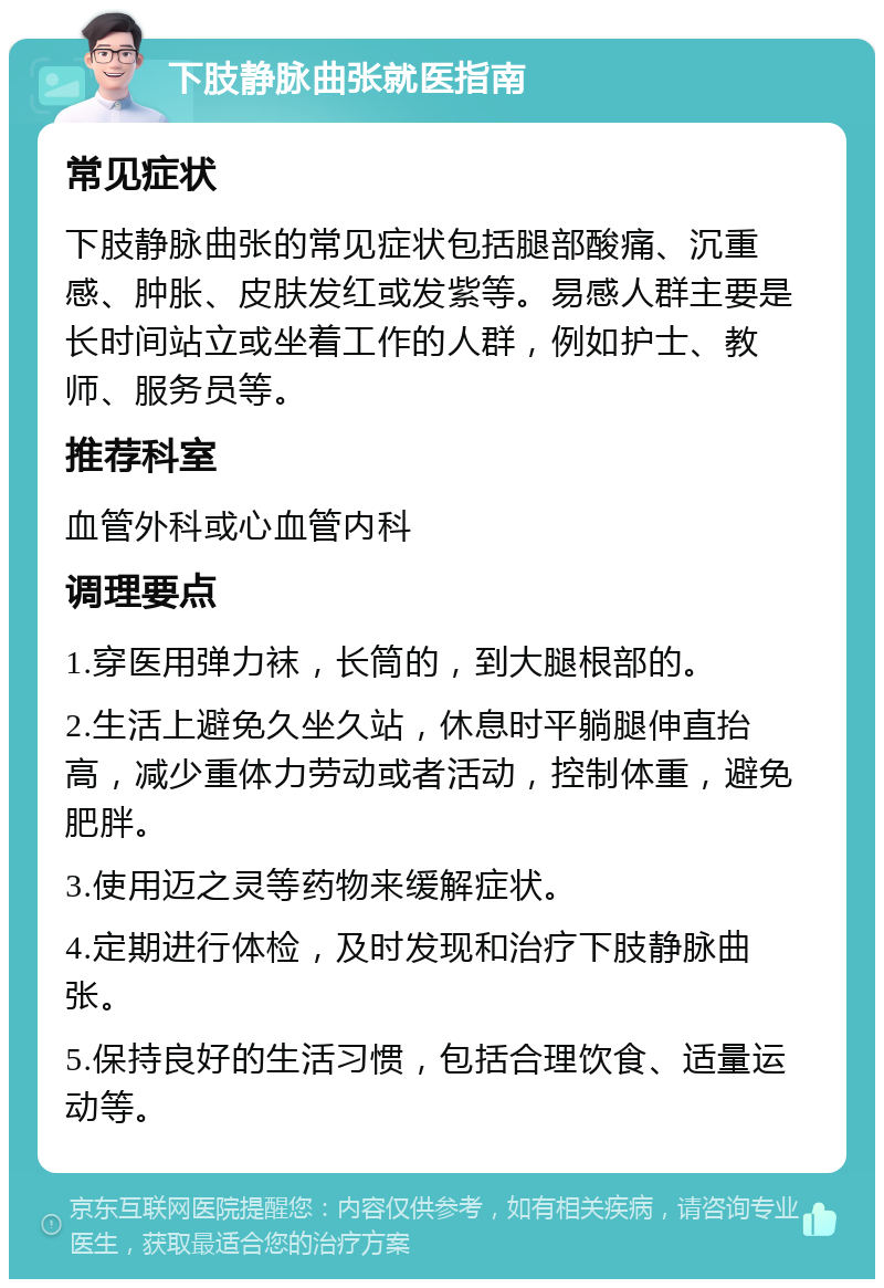 下肢静脉曲张就医指南 常见症状 下肢静脉曲张的常见症状包括腿部酸痛、沉重感、肿胀、皮肤发红或发紫等。易感人群主要是长时间站立或坐着工作的人群，例如护士、教师、服务员等。 推荐科室 血管外科或心血管内科 调理要点 1.穿医用弹力袜，长筒的，到大腿根部的。 2.生活上避免久坐久站，休息时平躺腿伸直抬高，减少重体力劳动或者活动，控制体重，避免肥胖。 3.使用迈之灵等药物来缓解症状。 4.定期进行体检，及时发现和治疗下肢静脉曲张。 5.保持良好的生活习惯，包括合理饮食、适量运动等。