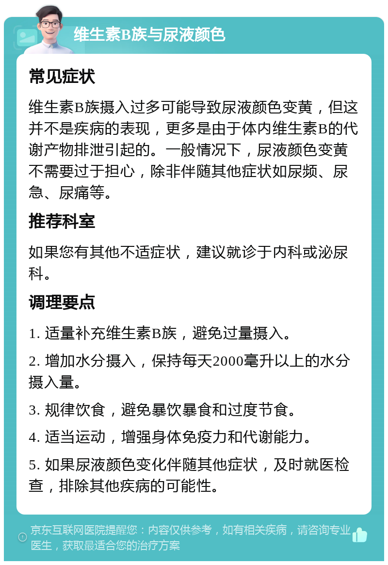 维生素B族与尿液颜色 常见症状 维生素B族摄入过多可能导致尿液颜色变黄，但这并不是疾病的表现，更多是由于体内维生素B的代谢产物排泄引起的。一般情况下，尿液颜色变黄不需要过于担心，除非伴随其他症状如尿频、尿急、尿痛等。 推荐科室 如果您有其他不适症状，建议就诊于内科或泌尿科。 调理要点 1. 适量补充维生素B族，避免过量摄入。 2. 增加水分摄入，保持每天2000毫升以上的水分摄入量。 3. 规律饮食，避免暴饮暴食和过度节食。 4. 适当运动，增强身体免疫力和代谢能力。 5. 如果尿液颜色变化伴随其他症状，及时就医检查，排除其他疾病的可能性。