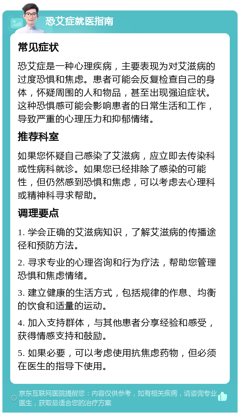 恐艾症就医指南 常见症状 恐艾症是一种心理疾病，主要表现为对艾滋病的过度恐惧和焦虑。患者可能会反复检查自己的身体，怀疑周围的人和物品，甚至出现强迫症状。这种恐惧感可能会影响患者的日常生活和工作，导致严重的心理压力和抑郁情绪。 推荐科室 如果您怀疑自己感染了艾滋病，应立即去传染科或性病科就诊。如果您已经排除了感染的可能性，但仍然感到恐惧和焦虑，可以考虑去心理科或精神科寻求帮助。 调理要点 1. 学会正确的艾滋病知识，了解艾滋病的传播途径和预防方法。 2. 寻求专业的心理咨询和行为疗法，帮助您管理恐惧和焦虑情绪。 3. 建立健康的生活方式，包括规律的作息、均衡的饮食和适量的运动。 4. 加入支持群体，与其他患者分享经验和感受，获得情感支持和鼓励。 5. 如果必要，可以考虑使用抗焦虑药物，但必须在医生的指导下使用。