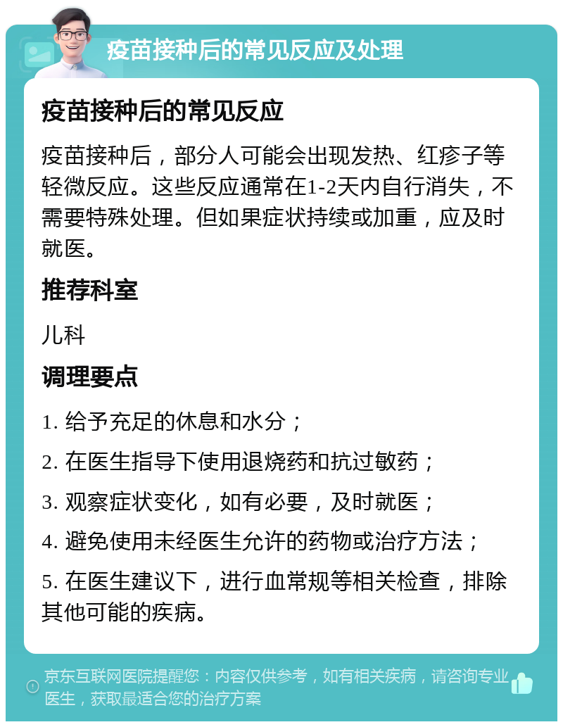 疫苗接种后的常见反应及处理 疫苗接种后的常见反应 疫苗接种后，部分人可能会出现发热、红疹子等轻微反应。这些反应通常在1-2天内自行消失，不需要特殊处理。但如果症状持续或加重，应及时就医。 推荐科室 儿科 调理要点 1. 给予充足的休息和水分； 2. 在医生指导下使用退烧药和抗过敏药； 3. 观察症状变化，如有必要，及时就医； 4. 避免使用未经医生允许的药物或治疗方法； 5. 在医生建议下，进行血常规等相关检查，排除其他可能的疾病。