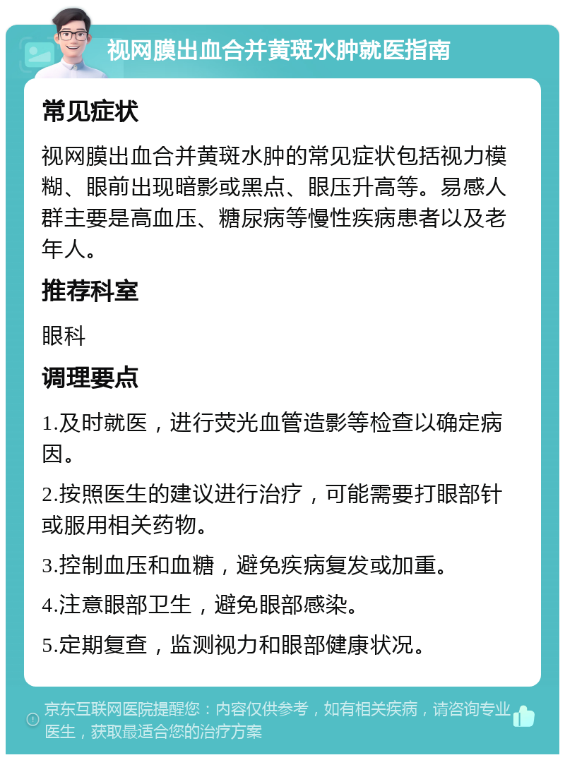 视网膜出血合并黄斑水肿就医指南 常见症状 视网膜出血合并黄斑水肿的常见症状包括视力模糊、眼前出现暗影或黑点、眼压升高等。易感人群主要是高血压、糖尿病等慢性疾病患者以及老年人。 推荐科室 眼科 调理要点 1.及时就医，进行荧光血管造影等检查以确定病因。 2.按照医生的建议进行治疗，可能需要打眼部针或服用相关药物。 3.控制血压和血糖，避免疾病复发或加重。 4.注意眼部卫生，避免眼部感染。 5.定期复查，监测视力和眼部健康状况。