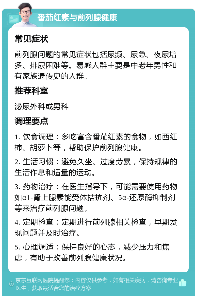 番茄红素与前列腺健康 常见症状 前列腺问题的常见症状包括尿频、尿急、夜尿增多、排尿困难等。易感人群主要是中老年男性和有家族遗传史的人群。 推荐科室 泌尿外科或男科 调理要点 1. 饮食调理：多吃富含番茄红素的食物，如西红柿、胡萝卜等，帮助保护前列腺健康。 2. 生活习惯：避免久坐、过度劳累，保持规律的生活作息和适量的运动。 3. 药物治疗：在医生指导下，可能需要使用药物如α1-肾上腺素能受体拮抗剂、5α-还原酶抑制剂等来治疗前列腺问题。 4. 定期检查：定期进行前列腺相关检查，早期发现问题并及时治疗。 5. 心理调适：保持良好的心态，减少压力和焦虑，有助于改善前列腺健康状况。