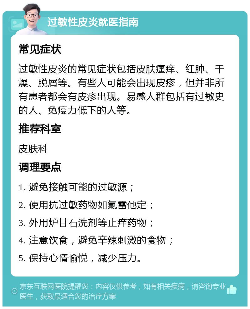 过敏性皮炎就医指南 常见症状 过敏性皮炎的常见症状包括皮肤瘙痒、红肿、干燥、脱屑等。有些人可能会出现皮疹，但并非所有患者都会有皮疹出现。易感人群包括有过敏史的人、免疫力低下的人等。 推荐科室 皮肤科 调理要点 1. 避免接触可能的过敏源； 2. 使用抗过敏药物如氯雷他定； 3. 外用炉甘石洗剂等止痒药物； 4. 注意饮食，避免辛辣刺激的食物； 5. 保持心情愉悦，减少压力。