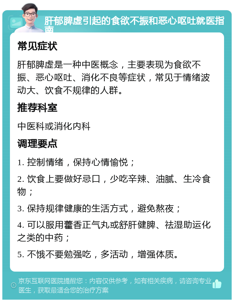 肝郁脾虚引起的食欲不振和恶心呕吐就医指南 常见症状 肝郁脾虚是一种中医概念，主要表现为食欲不振、恶心呕吐、消化不良等症状，常见于情绪波动大、饮食不规律的人群。 推荐科室 中医科或消化内科 调理要点 1. 控制情绪，保持心情愉悦； 2. 饮食上要做好忌口，少吃辛辣、油腻、生冷食物； 3. 保持规律健康的生活方式，避免熬夜； 4. 可以服用藿香正气丸或舒肝健脾、祛湿助运化之类的中药； 5. 不饿不要勉强吃，多活动，增强体质。