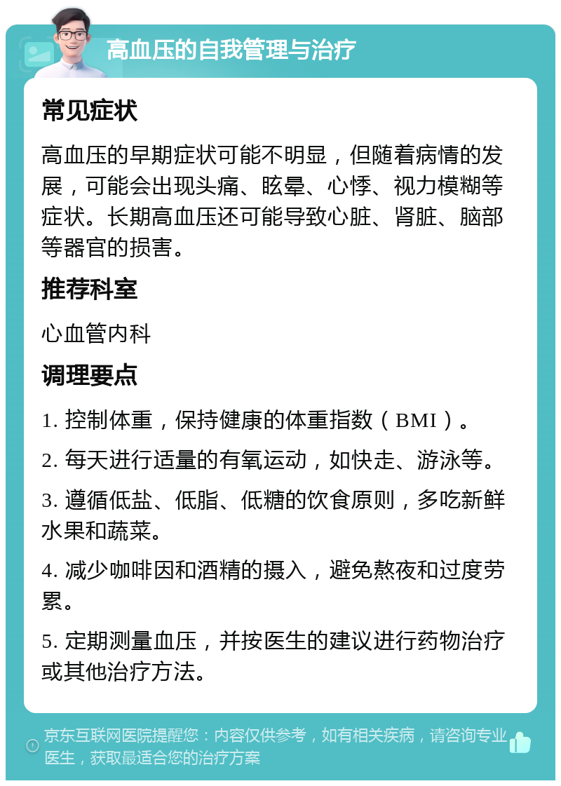 高血压的自我管理与治疗 常见症状 高血压的早期症状可能不明显，但随着病情的发展，可能会出现头痛、眩晕、心悸、视力模糊等症状。长期高血压还可能导致心脏、肾脏、脑部等器官的损害。 推荐科室 心血管内科 调理要点 1. 控制体重，保持健康的体重指数（BMI）。 2. 每天进行适量的有氧运动，如快走、游泳等。 3. 遵循低盐、低脂、低糖的饮食原则，多吃新鲜水果和蔬菜。 4. 减少咖啡因和酒精的摄入，避免熬夜和过度劳累。 5. 定期测量血压，并按医生的建议进行药物治疗或其他治疗方法。