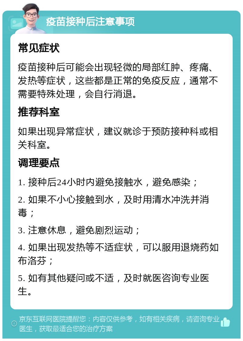 疫苗接种后注意事项 常见症状 疫苗接种后可能会出现轻微的局部红肿、疼痛、发热等症状，这些都是正常的免疫反应，通常不需要特殊处理，会自行消退。 推荐科室 如果出现异常症状，建议就诊于预防接种科或相关科室。 调理要点 1. 接种后24小时内避免接触水，避免感染； 2. 如果不小心接触到水，及时用清水冲洗并消毒； 3. 注意休息，避免剧烈运动； 4. 如果出现发热等不适症状，可以服用退烧药如布洛芬； 5. 如有其他疑问或不适，及时就医咨询专业医生。