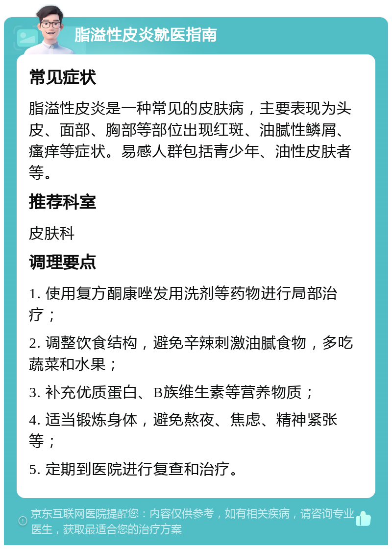 脂溢性皮炎就医指南 常见症状 脂溢性皮炎是一种常见的皮肤病，主要表现为头皮、面部、胸部等部位出现红斑、油腻性鳞屑、瘙痒等症状。易感人群包括青少年、油性皮肤者等。 推荐科室 皮肤科 调理要点 1. 使用复方酮康唑发用洗剂等药物进行局部治疗； 2. 调整饮食结构，避免辛辣刺激油腻食物，多吃蔬菜和水果； 3. 补充优质蛋白、B族维生素等营养物质； 4. 适当锻炼身体，避免熬夜、焦虑、精神紧张等； 5. 定期到医院进行复查和治疗。