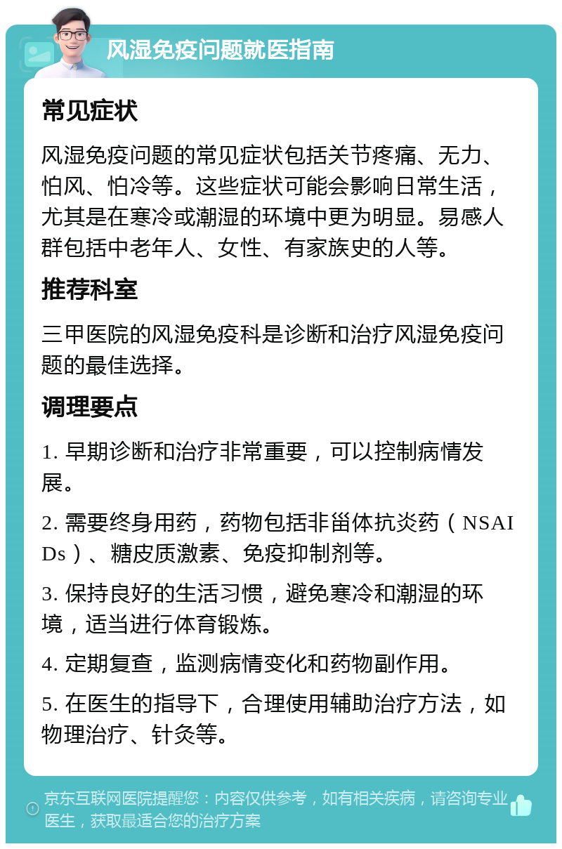 风湿免疫问题就医指南 常见症状 风湿免疫问题的常见症状包括关节疼痛、无力、怕风、怕冷等。这些症状可能会影响日常生活，尤其是在寒冷或潮湿的环境中更为明显。易感人群包括中老年人、女性、有家族史的人等。 推荐科室 三甲医院的风湿免疫科是诊断和治疗风湿免疫问题的最佳选择。 调理要点 1. 早期诊断和治疗非常重要，可以控制病情发展。 2. 需要终身用药，药物包括非甾体抗炎药（NSAIDs）、糖皮质激素、免疫抑制剂等。 3. 保持良好的生活习惯，避免寒冷和潮湿的环境，适当进行体育锻炼。 4. 定期复查，监测病情变化和药物副作用。 5. 在医生的指导下，合理使用辅助治疗方法，如物理治疗、针灸等。