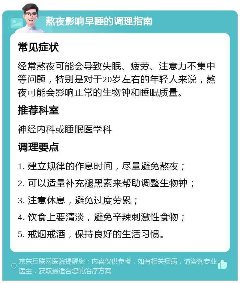 熬夜影响早睡的调理指南 常见症状 经常熬夜可能会导致失眠、疲劳、注意力不集中等问题，特别是对于20岁左右的年轻人来说，熬夜可能会影响正常的生物钟和睡眠质量。 推荐科室 神经内科或睡眠医学科 调理要点 1. 建立规律的作息时间，尽量避免熬夜； 2. 可以适量补充褪黑素来帮助调整生物钟； 3. 注意休息，避免过度劳累； 4. 饮食上要清淡，避免辛辣刺激性食物； 5. 戒烟戒酒，保持良好的生活习惯。