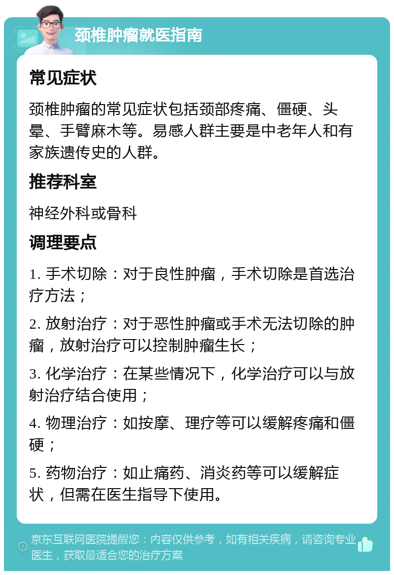 颈椎肿瘤就医指南 常见症状 颈椎肿瘤的常见症状包括颈部疼痛、僵硬、头晕、手臂麻木等。易感人群主要是中老年人和有家族遗传史的人群。 推荐科室 神经外科或骨科 调理要点 1. 手术切除：对于良性肿瘤，手术切除是首选治疗方法； 2. 放射治疗：对于恶性肿瘤或手术无法切除的肿瘤，放射治疗可以控制肿瘤生长； 3. 化学治疗：在某些情况下，化学治疗可以与放射治疗结合使用； 4. 物理治疗：如按摩、理疗等可以缓解疼痛和僵硬； 5. 药物治疗：如止痛药、消炎药等可以缓解症状，但需在医生指导下使用。