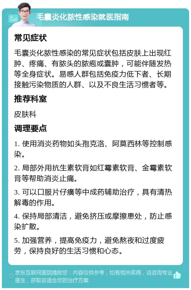 毛囊炎化脓性感染就医指南 常见症状 毛囊炎化脓性感染的常见症状包括皮肤上出现红肿、疼痛、有脓头的脓疱或囊肿，可能伴随发热等全身症状。易感人群包括免疫力低下者、长期接触污染物质的人群、以及不良生活习惯者等。 推荐科室 皮肤科 调理要点 1. 使用消炎药物如头孢克洛、阿莫西林等控制感染。 2. 局部外用抗生素软膏如红霉素软膏、金霉素软膏等帮助消炎止痛。 3. 可以口服片仔癀等中成药辅助治疗，具有清热解毒的作用。 4. 保持局部清洁，避免挤压或摩擦患处，防止感染扩散。 5. 加强营养，提高免疫力，避免熬夜和过度疲劳，保持良好的生活习惯和心态。