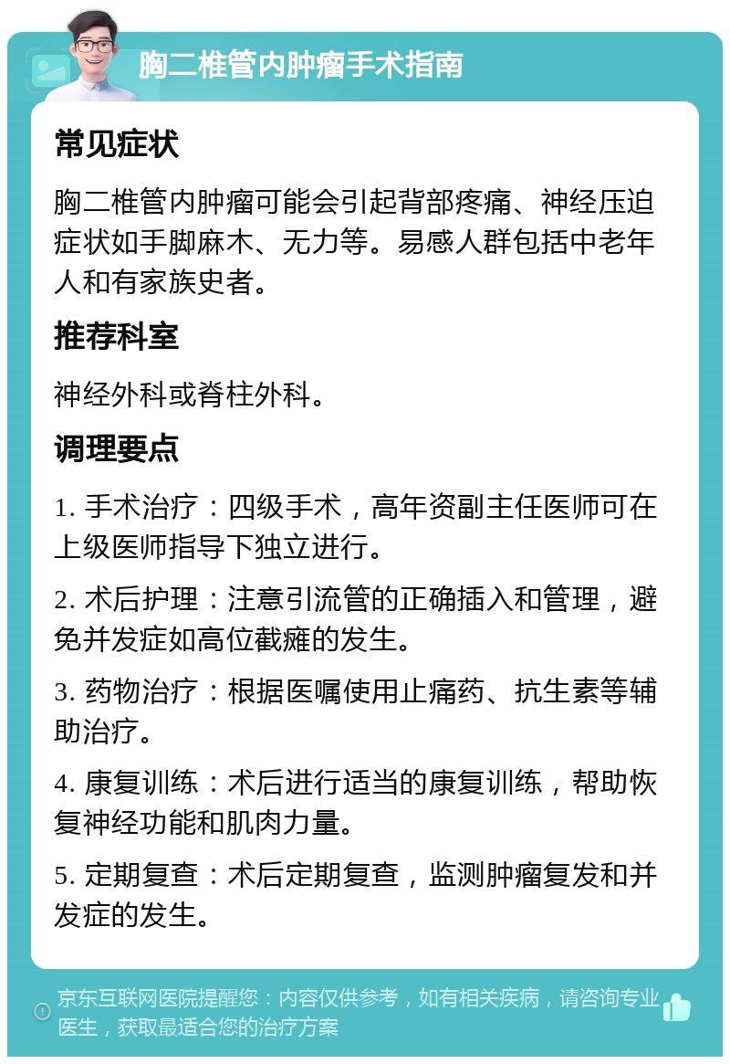 胸二椎管内肿瘤手术指南 常见症状 胸二椎管内肿瘤可能会引起背部疼痛、神经压迫症状如手脚麻木、无力等。易感人群包括中老年人和有家族史者。 推荐科室 神经外科或脊柱外科。 调理要点 1. 手术治疗：四级手术，高年资副主任医师可在上级医师指导下独立进行。 2. 术后护理：注意引流管的正确插入和管理，避免并发症如高位截瘫的发生。 3. 药物治疗：根据医嘱使用止痛药、抗生素等辅助治疗。 4. 康复训练：术后进行适当的康复训练，帮助恢复神经功能和肌肉力量。 5. 定期复查：术后定期复查，监测肿瘤复发和并发症的发生。