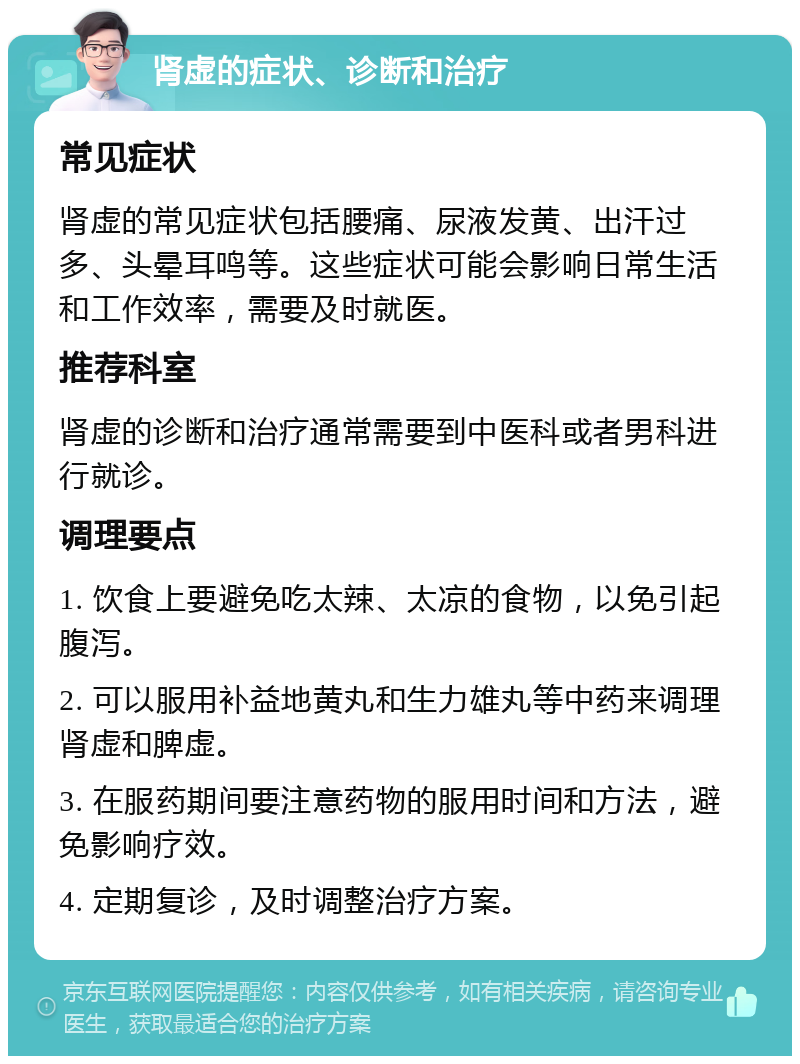 肾虚的症状、诊断和治疗 常见症状 肾虚的常见症状包括腰痛、尿液发黄、出汗过多、头晕耳鸣等。这些症状可能会影响日常生活和工作效率，需要及时就医。 推荐科室 肾虚的诊断和治疗通常需要到中医科或者男科进行就诊。 调理要点 1. 饮食上要避免吃太辣、太凉的食物，以免引起腹泻。 2. 可以服用补益地黄丸和生力雄丸等中药来调理肾虚和脾虚。 3. 在服药期间要注意药物的服用时间和方法，避免影响疗效。 4. 定期复诊，及时调整治疗方案。