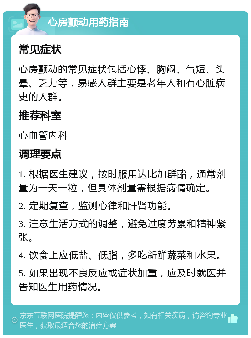 心房颤动用药指南 常见症状 心房颤动的常见症状包括心悸、胸闷、气短、头晕、乏力等，易感人群主要是老年人和有心脏病史的人群。 推荐科室 心血管内科 调理要点 1. 根据医生建议，按时服用达比加群酯，通常剂量为一天一粒，但具体剂量需根据病情确定。 2. 定期复查，监测心律和肝肾功能。 3. 注意生活方式的调整，避免过度劳累和精神紧张。 4. 饮食上应低盐、低脂，多吃新鲜蔬菜和水果。 5. 如果出现不良反应或症状加重，应及时就医并告知医生用药情况。