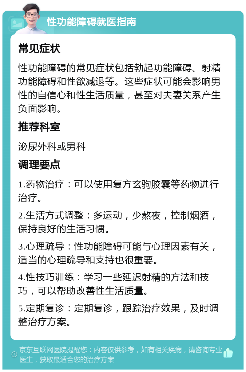 性功能障碍就医指南 常见症状 性功能障碍的常见症状包括勃起功能障碍、射精功能障碍和性欲减退等。这些症状可能会影响男性的自信心和性生活质量，甚至对夫妻关系产生负面影响。 推荐科室 泌尿外科或男科 调理要点 1.药物治疗：可以使用复方玄驹胶囊等药物进行治疗。 2.生活方式调整：多运动，少熬夜，控制烟酒，保持良好的生活习惯。 3.心理疏导：性功能障碍可能与心理因素有关，适当的心理疏导和支持也很重要。 4.性技巧训练：学习一些延迟射精的方法和技巧，可以帮助改善性生活质量。 5.定期复诊：定期复诊，跟踪治疗效果，及时调整治疗方案。