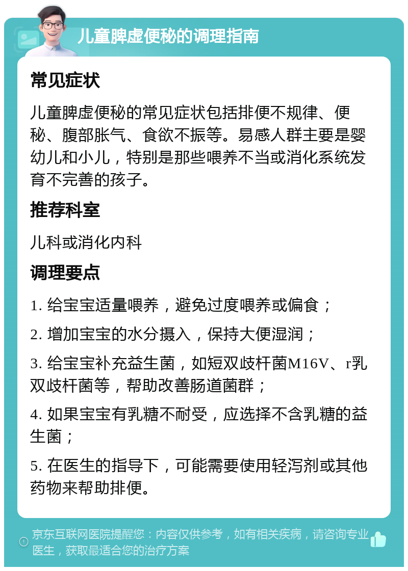 儿童脾虚便秘的调理指南 常见症状 儿童脾虚便秘的常见症状包括排便不规律、便秘、腹部胀气、食欲不振等。易感人群主要是婴幼儿和小儿，特别是那些喂养不当或消化系统发育不完善的孩子。 推荐科室 儿科或消化内科 调理要点 1. 给宝宝适量喂养，避免过度喂养或偏食； 2. 增加宝宝的水分摄入，保持大便湿润； 3. 给宝宝补充益生菌，如短双歧杆菌M16V、r乳双歧杆菌等，帮助改善肠道菌群； 4. 如果宝宝有乳糖不耐受，应选择不含乳糖的益生菌； 5. 在医生的指导下，可能需要使用轻泻剂或其他药物来帮助排便。