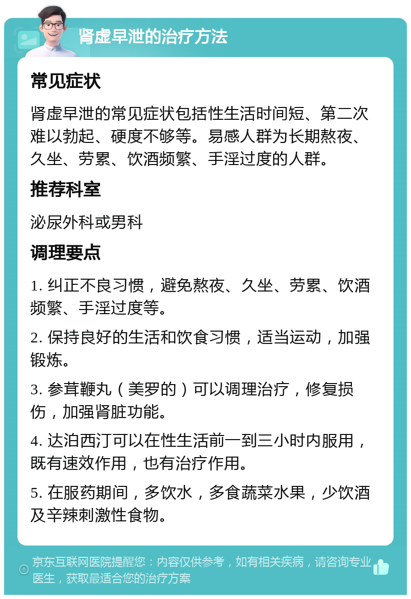 肾虚早泄的治疗方法 常见症状 肾虚早泄的常见症状包括性生活时间短、第二次难以勃起、硬度不够等。易感人群为长期熬夜、久坐、劳累、饮酒频繁、手淫过度的人群。 推荐科室 泌尿外科或男科 调理要点 1. 纠正不良习惯，避免熬夜、久坐、劳累、饮酒频繁、手淫过度等。 2. 保持良好的生活和饮食习惯，适当运动，加强锻炼。 3. 参茸鞭丸（美罗的）可以调理治疗，修复损伤，加强肾脏功能。 4. 达泊西汀可以在性生活前一到三小时内服用，既有速效作用，也有治疗作用。 5. 在服药期间，多饮水，多食蔬菜水果，少饮酒及辛辣刺激性食物。