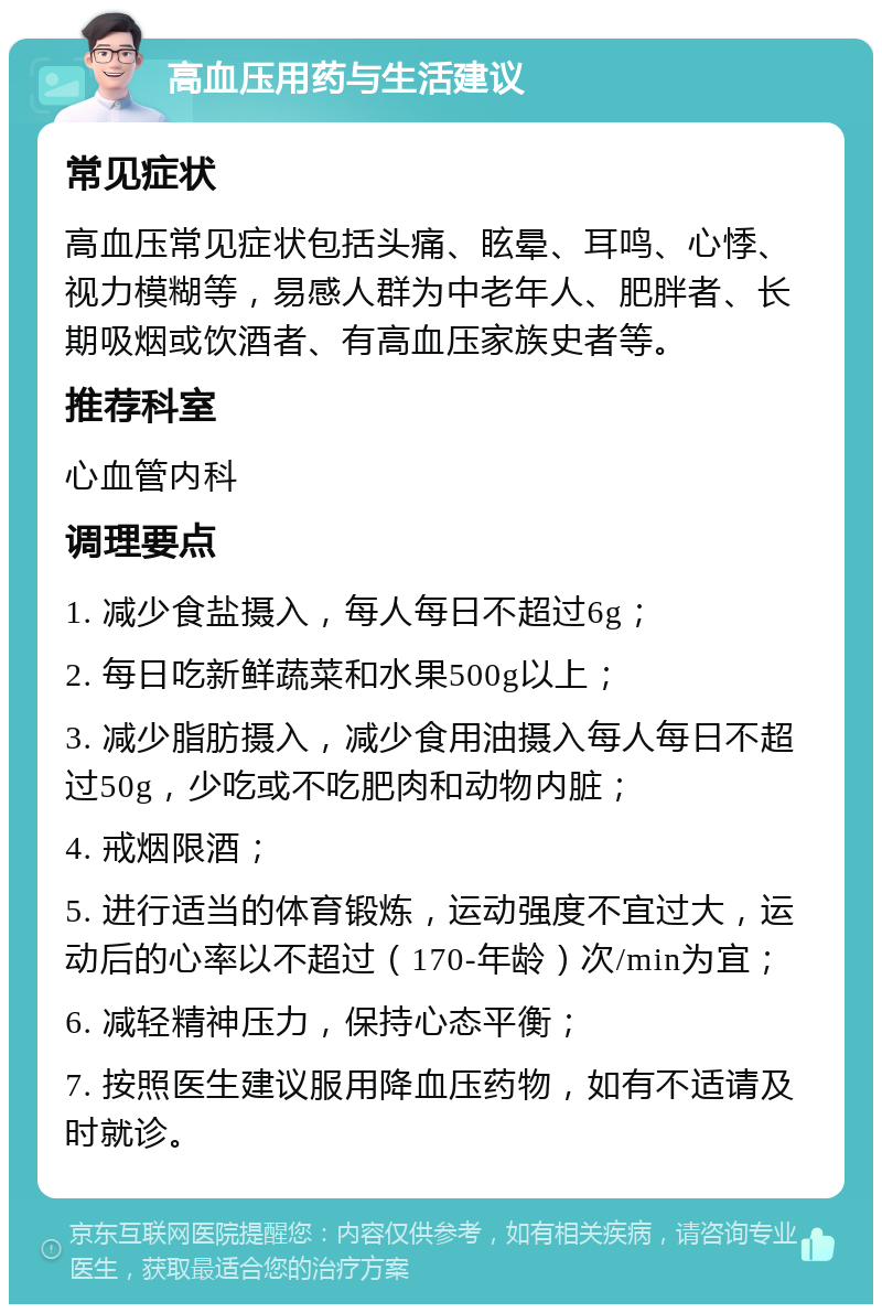 高血压用药与生活建议 常见症状 高血压常见症状包括头痛、眩晕、耳鸣、心悸、视力模糊等，易感人群为中老年人、肥胖者、长期吸烟或饮酒者、有高血压家族史者等。 推荐科室 心血管内科 调理要点 1. 减少食盐摄入，每人每日不超过6g； 2. 每日吃新鲜蔬菜和水果500g以上； 3. 减少脂肪摄入，减少食用油摄入每人每日不超过50g，少吃或不吃肥肉和动物内脏； 4. 戒烟限酒； 5. 进行适当的体育锻炼，运动强度不宜过大，运动后的心率以不超过（170-年龄）次/min为宜； 6. 减轻精神压力，保持心态平衡； 7. 按照医生建议服用降血压药物，如有不适请及时就诊。