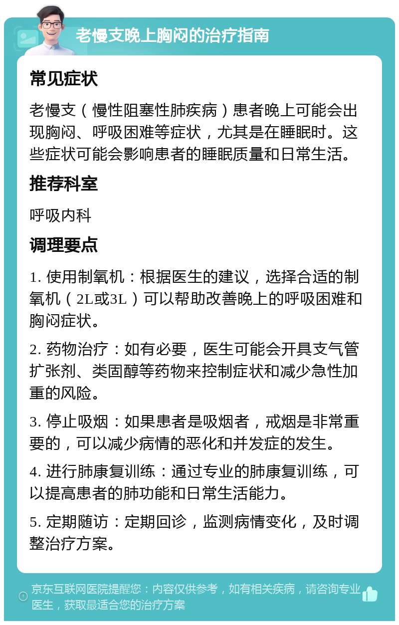 老慢支晚上胸闷的治疗指南 常见症状 老慢支（慢性阻塞性肺疾病）患者晚上可能会出现胸闷、呼吸困难等症状，尤其是在睡眠时。这些症状可能会影响患者的睡眠质量和日常生活。 推荐科室 呼吸内科 调理要点 1. 使用制氧机：根据医生的建议，选择合适的制氧机（2L或3L）可以帮助改善晚上的呼吸困难和胸闷症状。 2. 药物治疗：如有必要，医生可能会开具支气管扩张剂、类固醇等药物来控制症状和减少急性加重的风险。 3. 停止吸烟：如果患者是吸烟者，戒烟是非常重要的，可以减少病情的恶化和并发症的发生。 4. 进行肺康复训练：通过专业的肺康复训练，可以提高患者的肺功能和日常生活能力。 5. 定期随访：定期回诊，监测病情变化，及时调整治疗方案。